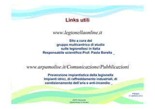 Links utili

             www.legionellaonline.it
                       Sito a cura del
              gruppo multicentrico di studio
                 sulle legionellosi in Italia
       Responsabile scientifico:Prof. Paola Borella



www.arpamolise.it/Comunicazione/Pubblicazioni
          Prevenzione impiantistica della legionella
       Impianti idrici, di raffreddamento industriali, di
        condizionamento dell’aria e anti-incendio


                                                                PREMIA
                                                            21 MARZO 2012

                           ARPA Piemonte
                        Dipartimento di Novara
 