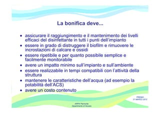 La bonifica deve...

• assicurare il raggiungimento e il mantenimento dei livelli
  efficaci del disinfettante in tutti i punti dell’impianto
• essere in grado di distruggere il biofilm e rimuovere le
  incrostazioni di calcare e ossidi
• essere ripetibile e per quanto possibile semplice e
  facilmente monitorabile
• avere un impatto minimo sull’impianto e sull’ambiente
• essere realizzabile in tempi compatibili con l’attività della
  struttura
• mantenere le caratteristiche dell’acqua (ad esempio la
  potabilità dell’ACS)
• avere un costo contenuto
                                                               PREMIA
                                                           21 MARZO 2012

                              ARPA Piemonte
                           Dipartimento di Novara
 