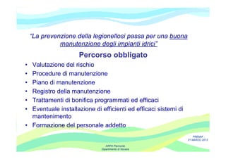 “La prevenzione della legionellosi passa per una buona
              manutenzione degli impianti idrici”
                     Percorso obbligato
• Valutazione del rischio
• Procedure di manutenzione
• Piano di manutenzione
• Registro della manutenzione
• Trattamenti di bonifica programmati ed efficaci
• Eventuale installazione di efficienti ed efficaci sistemi di
  mantenimento
• Formazione del personale addetto
                                                                     PREMIA
                                                                 21 MARZO 2012

                                ARPA Piemonte
                             Dipartimento di Novara
 