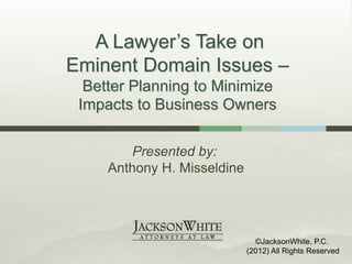 A Lawyer’s Take on
Eminent Domain Issues –
  Better Planning to Minimize
 Impacts to Business Owners

         Presented by:
     Anthony H. Misseldine




                               ©JacksonWhite, P.C.
                             (2012) All Rights Reserved
 