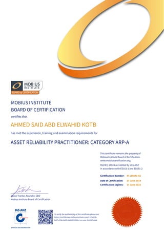 MOBIUS INSTITUTE
BOARD OF CERTIFICATION
certifies that
AHMED SAID ABD ELWAHID KOTB
has met the experience, training and examination requirements for
ASSET RELIABILITY PRACTITIONER: CATEGORY ARP-A
______________________________
Jason Tranter, Founder, CEO
Mobius Institute Board of Certification
ISO/IEC 17024 accredited by JAS-ANZ
in accordance with ED161-1 and ED161-2
Certification Number:
Date of Certification:
Certification Expires:
17 June 2019
17 June 2025
To verify the authenticity of this certificate please see
https://certificates.mobiusinstitute.com/c105c03b-
fe67-478a-8af3-6a06855200a1 or scan this QR code
M-136841-02
This certificate remains the property of
Mobius Institute Board of Certification.
www.mobiuscertification.org
 