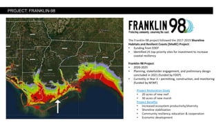 The Franklin-98 project followed the 2017-2019 Shoreline
Habitats and Resilient Coasts (SHaRC) Project:
• Funding from FDEP
• Identified 25 top-priority sites for investment to increase
coastal resiliency
Franklin-98 Project:
• 2020-2025
• Planning, stakeholder engagement, and preliminary design
concluded in 2021 (funded by FDEP)
• Currently in Year 3 – permitting, construction, and monitoring
(funded by NFWF)
Project Restoration Goals
• 20 acres of new reef
• 30 acres of new marsh
Project Benefits
• Increased ecosystem productivity/diversity
• Shoreline stabilization
• Community resiliency, education & cooperation
• Economic development
PROJECT: FRANKLIN-98
 