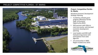 Project: Competitive Florida -
St. Marks
Riverfront Economic Development
Strategic Planning
• Funded by umbrella grant
program offered by Florida
Dept. of Economic
Opportunity (DEO)
• DEO partners with EDDs to
carry out county- and city-level
economic development
planning
• Local leaders and EDD staff
lead planning process with
participation from state
agencies
• 10 communities in ARPC
Region funded since 2014
PROJECT: COMPETITIVE FLORIDA – ST. MARKS
 