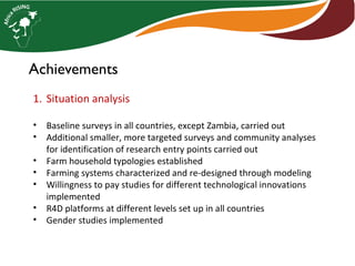 Achievements
1. Situation analysis
• Baseline surveys in all countries, except Zambia, carried out
• Additional smaller, more targeted surveys and community analyses
for identification of research entry points carried out
• Farm household typologies established
• Farming systems characterized and re-designed through modeling
• Willingness to pay studies for different technological innovations
implemented
• R4D platforms at different levels set up in all countries
• Gender studies implemented
 