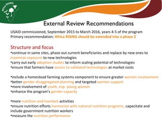 External Review Recommendations
USAID commissioned, September 2015 to March 2016, years 4-5 of the program
Primary recommendation: Africa RISING should be extended into a phase 2
Structure and focus
•continue in same sites, phase out current beneficiaries and replace by new ones to
maximize exposure to new technologies
•carry out early adoption studies to inform scaling potential of technologies
•ensure that farmers have access to validated technologies at market costs
•include a homestead farming systems component to ensure greater women involvement
•better gender disaggregated planning and targeted women support
•more involvement of youth, esp. young women
•enhance the program’s gender capacity
•more nutrition and livestock activities
•ensure nutrition efforts harmonize with national nutrition programs, capacitate and
include government nutrition workers
•measure the nutrition performance
 