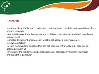 Research
•continue along the Research to Impact continuum and complete unresolved issues from
phase 1 research
•more post-harvest and livestock research, less on crop varieties and plant population
management
•consider divestment of research in what is not part of a systems project,
e.g., MLN, aflatoxin
•refrain from working on crops that are not government priority, e.g., faba beans,
barley, potato in ET
•investigate the incidences and consequences of production variability in general
and drought in particular
 