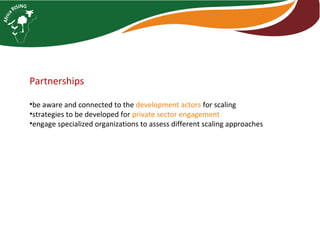 Partnerships
•be aware and connected to the development actors for scaling
•strategies to be developed for private sector engagement
•engage specialized organizations to assess different scaling approaches
 