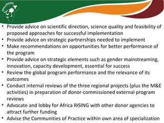• Provide advice on scientific direction, science quality and feasibility of
proposed approaches for successful implementation
• Provide advice on strategic partnerships needed to implement
• Make recommendations on opportunities for better performance of
the program
• Provide advice on strategic elements such as gender mainstreaming,
innovation, capacity development, essential for success
• Review the global program performance and the relevance of its
outcomes
• Conduct internal reviews of the three regional projects (plus the M&E
activities) in preparation of donor-commissioned external program
reviews
• Advocate and lobby for Africa RISING with other donor agencies to
attract further funding
• Advise the Communities of Practice within own area of specialization
 