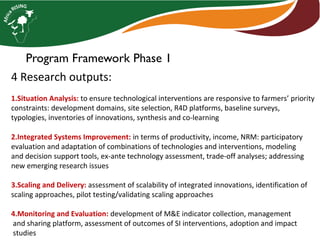 Program Framework Phase 1
4 Research outputs:
1.Situation Analysis: to ensure technological interventions are responsive to farmers’ priority
constraints: development domains, site selection, R4D platforms, baseline surveys,
typologies, inventories of innovations, synthesis and co-learning
2.Integrated Systems Improvement: in terms of productivity, income, NRM: participatory
evaluation and adaptation of combinations of technologies and interventions, modeling
and decision support tools, ex-ante technology assessment, trade-off analyses; addressing
new emerging research issues
3.Scaling and Delivery: assessment of scalability of integrated innovations, identification of
scaling approaches, pilot testing/validating scaling approaches
4.Monitoring and Evaluation: development of M&E indicator collection, management
and sharing platform, assessment of outcomes of SI interventions, adoption and impact
studies
 