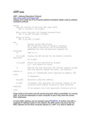 ARP.exe
ARP - Address Resolution Protocol
http://www.ss64.com/nt/arp.html
Display and modify the IP-to-Physical address translation tables used by address
resolution protocol.

syntax
   View the contents of the local ARP cache table
       ARP -a [ip_addr] [-N if_addr]

   Add a static Arp entry for frequent accessed hosts
      ARP -s ip_addr eth_addr [if_addr]

   Delete an entry
      ARP -d ip_addr [if_addr]

key
   -a             Display current ARP entries.
                  May include more than one network interface.
                  If ip_addr is specified, the IP and Physical
                  addresses for only the specified computer are
displayed.
   -g             Same as -a.

   -N if_addr     Display the ARP entries for the network interface
specified
                  by if_addr.

   -d ip_addr     Delete the host specified by ip_addr.
                  -d * will delete all hosts.

   -s             Add the host and associates the Internet address ip_addr
                  with the Physical address eth_addr. The Physical
address is
                  given as 6 hexadecimal bytes separated by hyphens. The
entry
                  is permanent.

   eth_addr       Specifies a physical address.

   if_addr        If present, this specifies the Internet address of the
                  interface whose address translation table should be
modified.
                  If not present, the first applicable interface will be
used.

If two hosts on the same sub-net cannot ping each other successfully, try running
ARP -a to list the addresses on each computer to see if they have the correct
MAC addresses.

A host's MAC address can be checked using IPCONFIG. If another host with a
duplicate IP address exists on the network, the ARP cache may have had the
MAC address for the other computer placed in it. ARP -d is used to delete an
 