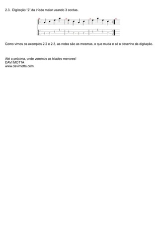 2.3. Digitação “2” da tríade maior usando 3 cordas.
Como vimos os exemplos 2.2 e 2.3, as notas são as mesmas, o que muda é só o desenho da digitação.
Até a próxima, onde veremos as tríades menores!
DAVI MOTTA
www.davimotta.com
 