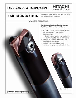 IARPF/ARPF + IABPF/ABPF
HIGH PRECISION SERIES

Indexable Corner Radius and Ball End Mills
for High-Precision Finishing

WWW.HITACHITOOLUSA.COM
Revolutionary New Insert Coatings Increase
Tool Life in Mild and Hardened Steels
• TH Coated Inserts are ideal for high-speed
and high-efficiency machining of
hardened steels
• CS Coated Inserts greatly improve tool life
and machining efficiency in mild steels
• Available in a variety of ball nose and
corner radius geometries
• Available carbide shanks provide
increased damping and reduced vibration

IABPF/ABPF

 