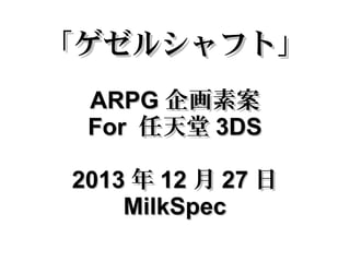 「ゲゼルシャフト」
ARPG 企画素案
For 任天堂 3DS
2013 年 12 月 27 日
MilkSpec

 