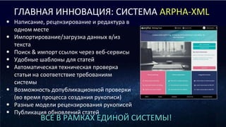ВСЕ В РАМКАХ ЕДИНОЙ СИСТЕМЫ!
ГЛАВНАЯ ИННОВАЦИЯ: СИСТЕМА ARPHA-XML
• Написание, рецензирование и редактура в
одном месте
• Импортирование/загрузка данных в/из
текста
• Поиск & импорт ссылок через веб-сервисы
• Удобные шаблоны для статей
• Автоматическая техническая проверка
статьи на соответствие требованиям
системы
• Возможность допубликационной проверки
(во время процесса создания рукописи)
• Разные модели рецензирования рукописей
• Публикация обновлений статей
 