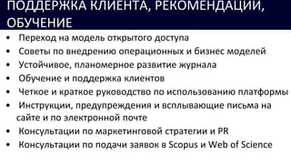 • Переход на модель открытого доступа
• Советы по внедрению операционных и бизнес моделей
• Устойчивое, планомерное развитие журнала
• Обучение и поддержка клиентов
• Четкое и краткое руководство по использованию платформы
• Инструкции, предупреждения и всплывающие письма на
сайте и по электронной почте
• Консультации по маркетинговой стратегии и PR
• Консультации по подачи заявок в Scopus и Web of Science
ПОДДЕРЖКА КЛИЕНТА, РЕКОМЕНДАЦИИ,
ОБУЧЕНИЕ
 