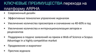КЛЮЧЕВЫЕ ПРЕИМУЩЕСТВА перехода на
платформу ARPHA
• Современный дизайн
• Эффективные технологии управление журналом
• Увеличение количества просмотров и скачивание на 40-60% в год
• Увеличение количества и интернационализация авторов и
рецензентов
• Поддержка в подаче заявлений на прием в Web of Science и Scopus
Advantage in a highly competitive market
• Продвижение и маркетинг
• Престиж журнала
 