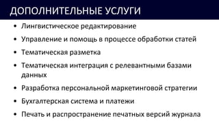 ДОПОЛНИТЕЛЬНЫЕ УСЛУГИ
• Лингвистическое редактирование
• Управление и помощь в процессе обработки статей
• Тематическая разметка
• Тематическая интеграция с релевантными базами
данных
• Разработка персональной маркетинговой стратегии
• Бухгалтерская система и платежи
• Печать и распространение печатных версий журнала
 