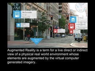 Augmented Reality is a term for a live direct or indirect
view of a physical real world environment whose
elements are augmented by the virtual computer
generated imagery.
 