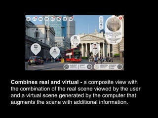 Combines real and virtual - a composite view with
the combination of the real scene viewed by the user
and a virtual scene generated by the computer that
augments the scene with additional information.
 