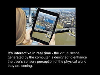 It’s interactive in real time - the virtual scene
generated by the computer is designed to enhance
the user's sensory perception of the physical world
they are seeing.
 