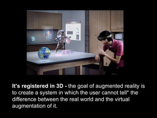 It’s registered in 3D - the goal of augmented reality is
to create a system in which the user cannot tell* the
difference between the real world and the virtual
augmentation of it.
 