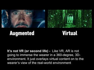 It’s not VR (or second life) - Like VR, AR is not
going to immerse the wearer in a 360-degree, 3D-
environment. It just overlays virtual content on to the
wearer’s view of the real-world environment
 