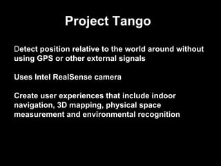 Detect position relative to the world around without
using GPS or other external signals
Uses Intel RealSense camera
Create user experiences that include indoor
navigation, 3D mapping, physical space
measurement and environmental recognition
Project Tango
 