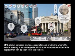 GPS, digital compass and accelerometer and predicting where the
user is looking; then adding related information on screen about the
objects that can be seen from the camera
 