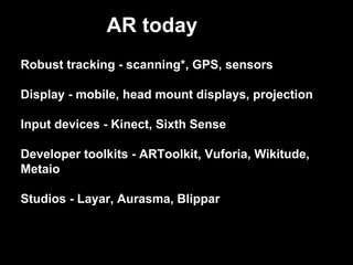 Robust tracking - scanning*, GPS, sensors
Display - mobile, head mount displays, projection
Input devices - Kinect, Sixth Sense
Developer toolkits - ARToolkit, Vuforia, Wikitude,
Metaio
Studios - Layar, Aurasma, Blippar
AR today
 