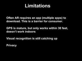 Often AR requires an app (multiple apps) to
download. This is a barrier for consumer.
GPS is mature, but only works within 30 feet,
doesn’t work indoors
Visual recognition is still catching up
Privacy
Limitations
 