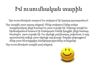 Իմ ուսումնական տարին
Այս ուսումնական տարում ես սովորում էի երրորդ դասարանում:
Այս տարին շատ արագ անցավ: Մենք սովորում էինք առկա
տարբերակով, ինչի համար ես շատ ուրախ էի: Ամբողջ տարի ես
հիմնականում նստում էի Սանդոյան Իռենի կողքին, ինչի համար,
նույնպես շատ ուրախ էի: Ես սկսեցի լավ խաղալ շախմատ, և այդ
պատճառով ավելի շատ սիրեցի այդ խաղը: Տարվա ընթացքում
մենք շատ հետաքրքիր ճամփորդություններ ունեցանք:
Այս ուսումնական տարին լավ անցավ:
 