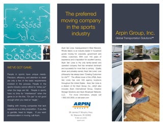 The preferred
                                                 moving company
                                                  in the sports
                                                     industry                                         Arpin Group, Inc.
                                                                                                      Global Transportation Solutions℠


                                                 Arpin Van Lines, headquartered in West Warwick,
                                                 Rhode Island, is an industry leader in household
                                                 goods moving for corporate, government and
                                                 military customers. With over 100 years of
                                                 experience and a reputation for excellent service,
                                                 Arpin Van Lines is the only family-owned and
                                                 operated company that has remained dominant
WE’VE GOT GAME.                                  and successful for more than a century. Quality
                                                 driven and privately owned, Arpin Van Lines’ core
People in sports have unique needs.              philosophy has always been “Creating Customers
Precision, efﬁciency, and attention to detail    for Life™.” The ofﬁcial mover of the LPGA, Arpin
are only a few of the basic requirements         Van Lines has over 330 agency locations

involved in the process. People in the           throughout the United States. Arpin Van Lines is
                                                 a division of the Arpin Group, Inc., which also
sports industry cannot afford to “strike out”
                                                 includes Arpin International Group, Creative
when the bags are full.     People in sports
                                                 Storage Solutions and Arpin Broadcast Network,
have no time for “interference” when the
                                                 LLC.     For more information, please call
game is on the line. “On par” is not good        1.800.343.3500, or visit arpin.com
enough when you need an “eagle.”

Dealing with moving companies that lack
experience is a risky proposition. If you like
to gamble, head to Vegas. If you want                     99 James P. Murphy Hwy.
professionalism in moving, call Arpin.                      W. Warwick, RI 02893
                                                                  T 800.343.3500
                                                                     arpin.com
 