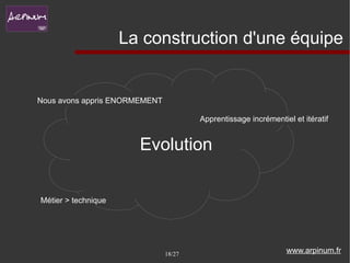 La construction d'une équipe


Nous avons appris ENORMEMENT

                                       Apprentissage incrémentiel et itératif


                       Evolution

Métier > technique




                               18/27                            www.arpinum.fr
 