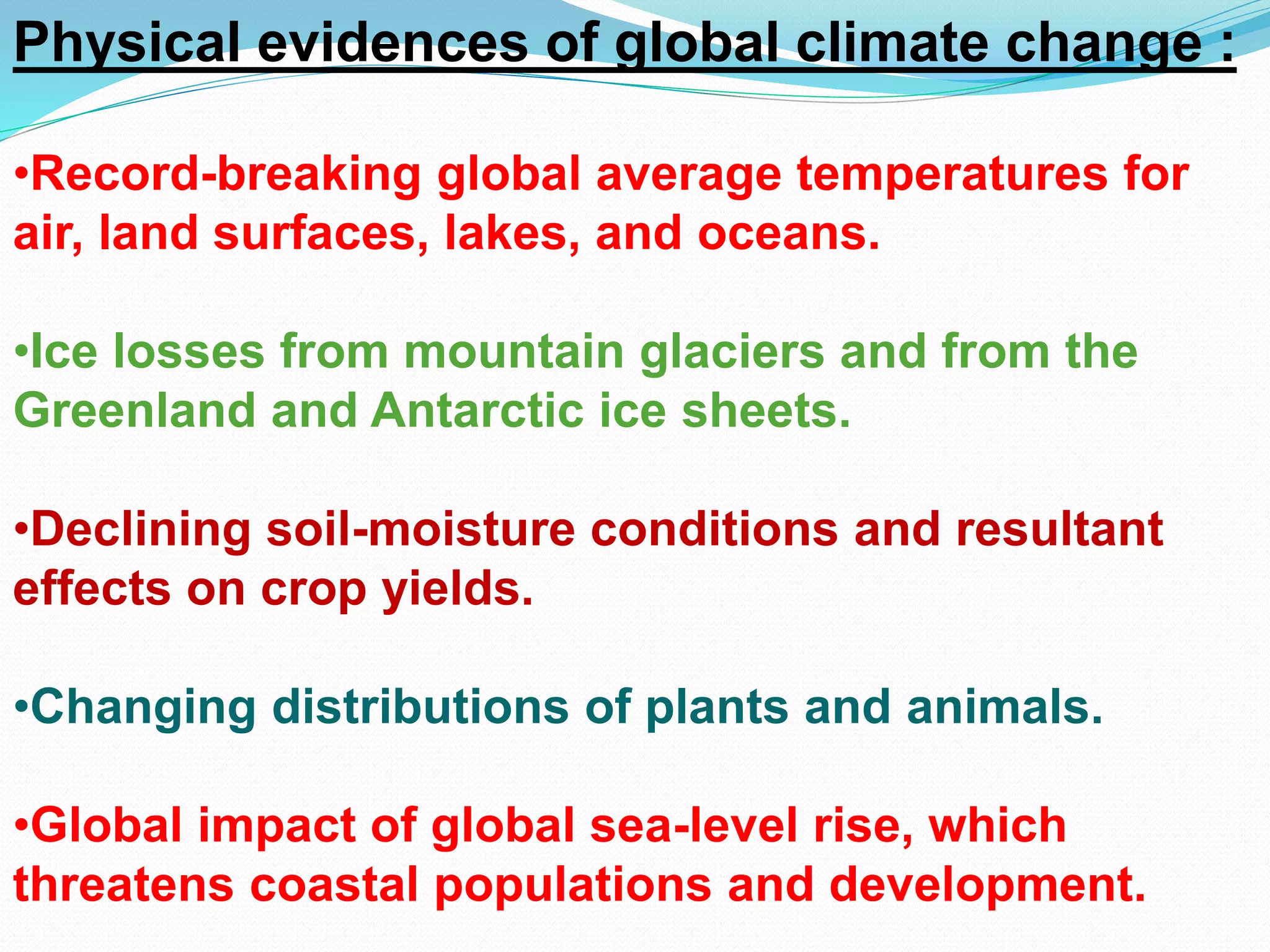 Physical evidences of global climate change :
•Record-breaking global average temperatures for
air, land surfaces, lakes, and oceans.
•Ice losses from mountain glaciers and from the
Greenland and Antarctic ice sheets.
•Declining soil-moisture conditions and resultant
effects on crop yields.
•Changing distributions of plants and animals.
•Global impact of global sea-level rise, which
threatens coastal populations and development.
 