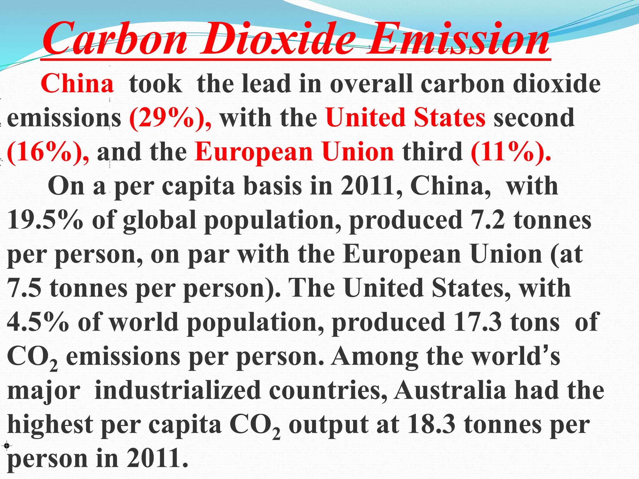 2
Carbon Dioxide Emission
China took the lead in overall carbon dioxide
emissions (29%), with the United States second
(16%), and the European Union third (11%).
On a per capita basis in 2011, China, with
19.5% of global population, produced 7.2 tonnes
per person, on par with the European Union (at
7.5 tonnes per person). The United States, with
4.5% of world population, produced 17.3 tons of
CO2 emissions per person. Among the world’s
major industrialized countries, Australia had the
highest per capita CO2 output at 18.3 tonnes per
person in 2011.
 