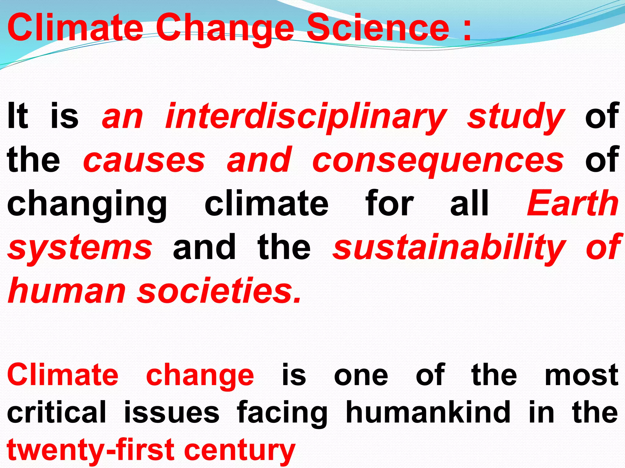 Climate Change Science :
It is an interdisciplinary study of
the causes and consequences of
changing climate for all Earth
systems and the sustainability of
human societies.
Climate change is one of the most
critical issues facing humankind in the
twenty-first century
 