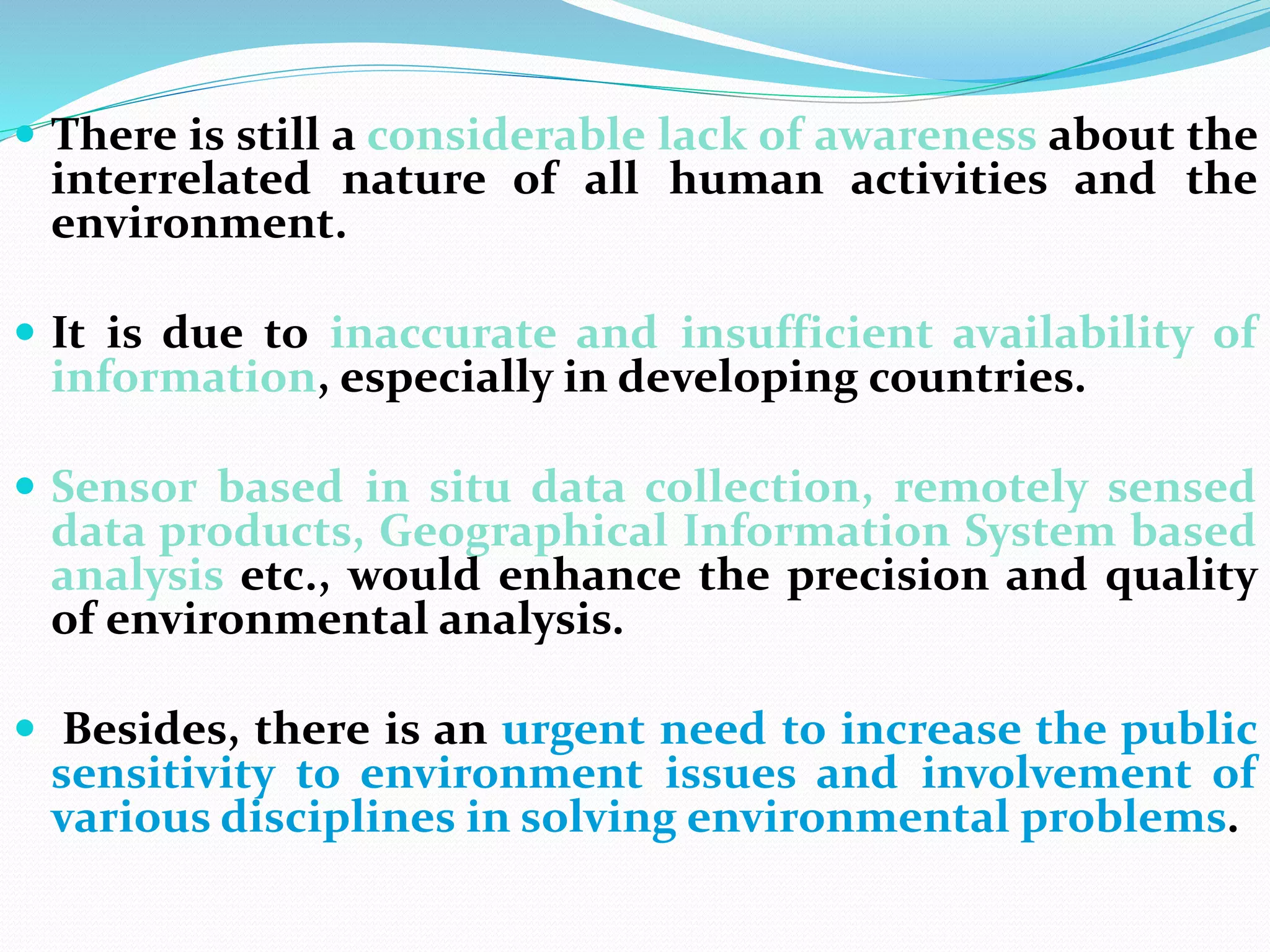  There is still a considerable lack of awareness about the
interrelated nature of all human activities and the
environment.
 It is due to inaccurate and insufficient availability of
information, especially in developing countries.
 Sensor based in situ data collection, remotely sensed
data products, Geographical Information System based
analysis etc., would enhance the precision and quality
of environmental analysis.
 Besides, there is an urgent need to increase the public
sensitivity to environment issues and involvement of
various disciplines in solving environmental problems.
 