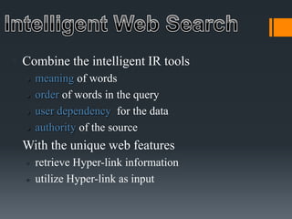  Combine the intelligent IR tools
 meaning of words
 order of words in the query
 user dependency for the data
 authority of the source
 With the unique web features
 retrieve Hyper-link information
 utilize Hyper-link as input
 