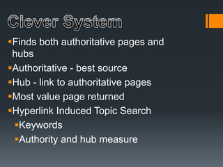 Finds both authoritative pages and
hubs
Authoritative - best source
Hub - link to authoritative pages
Most value page returned
Hyperlink Induced Topic Search
Keywords
Authority and hub measure
 