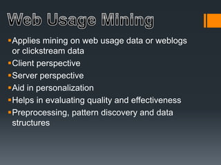 Applies mining on web usage data or weblogs
or clickstream data
Client perspective
Server perspective
Aid in personalization
Helps in evaluating quality and effectiveness
Preprocessing, pattern discovery and data
structures
 