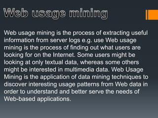 Web usage mining is the process of extracting useful
information from server logs e.g. use Web usage
mining is the process of finding out what users are
looking for on the Internet. Some users might be
looking at only textual data, whereas some others
might be interested in multimedia data. Web Usage
Mining is the application of data mining techniques to
discover interesting usage patterns from Web data in
order to understand and better serve the needs of
Web-based applications.
 