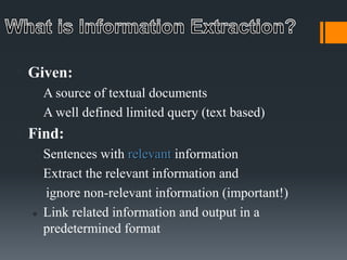  Given:
 A source of textual documents
 A well defined limited query (text based)
 Find:
 Sentences with relevant information
 Extract the relevant information and
ignore non-relevant information (important!)
 Link related information and output in a
predetermined format
 