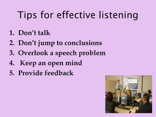 Tips for effective listening
1.   Don’t talk
2.   Don’t jump to conclusions
3.   Overlook a speech problem
4.   Keep an open mind
5.   Provide feedback
 