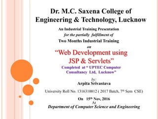 Dr. M.C. Saxena College of
Engineering & Technology, Lucknow
An Industrial Training Presentation
for the partially fulfillment of
Two Months Industrial Training
on
“Web Development using
JSP & Servlets”
Completed at “ UPTEC Computer
Consultancy Ltd, Lucknow”
by:
Arpita Srivastava
University Roll No. 1316310012 ( 2017 Batch, 7th Sem CSE)
On 15th Nov, 2016
At
Department of Computer Science and Engineering
 