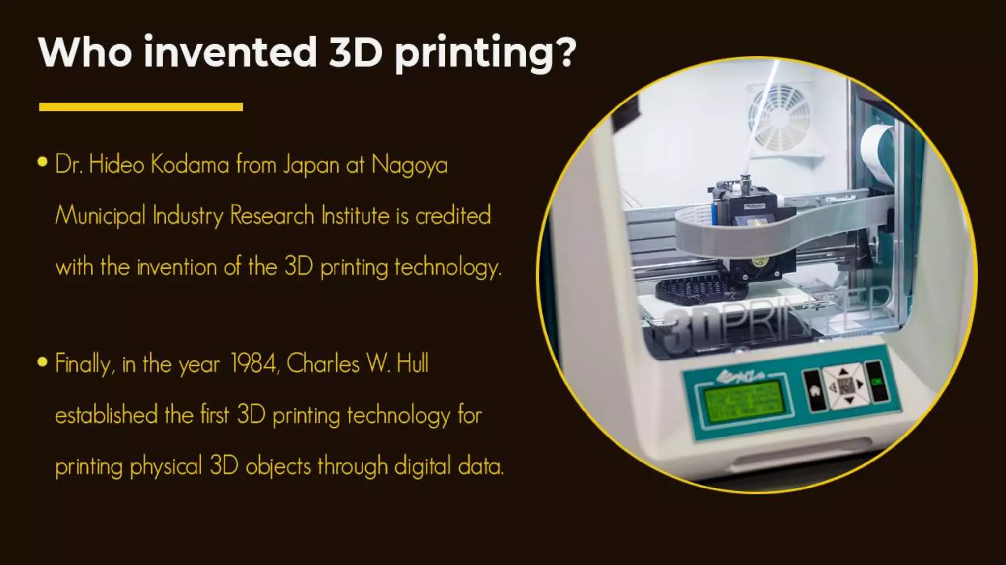 Who invented 3D printing?
Dr. Hideo Kodama from Japan at Nagoya Municipal Industry Research
Institute is created to be the inventor of the 3D printing technology.
Finally, in the year 1984, Charles W. Hull established the first 3D printing
technology for printing physical 3D objects through digital data.