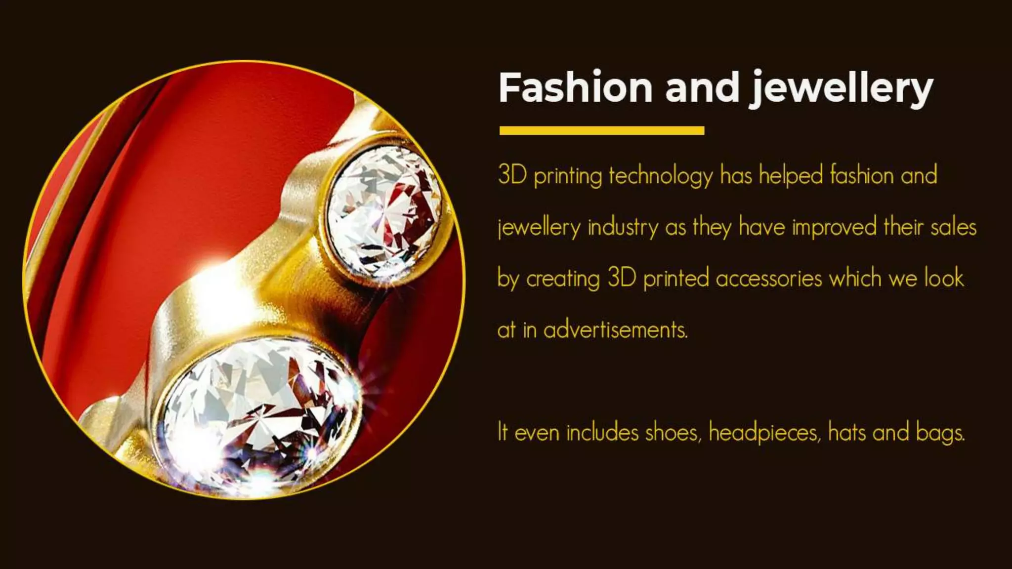 5. Fashion and jewellery
3D printing technology has helped fashion and jewellery industry as
they have improved their sales by creating 3D printed accessories which
we look at in advertisements. It even includes shoes, headpieces, hats
and bags.