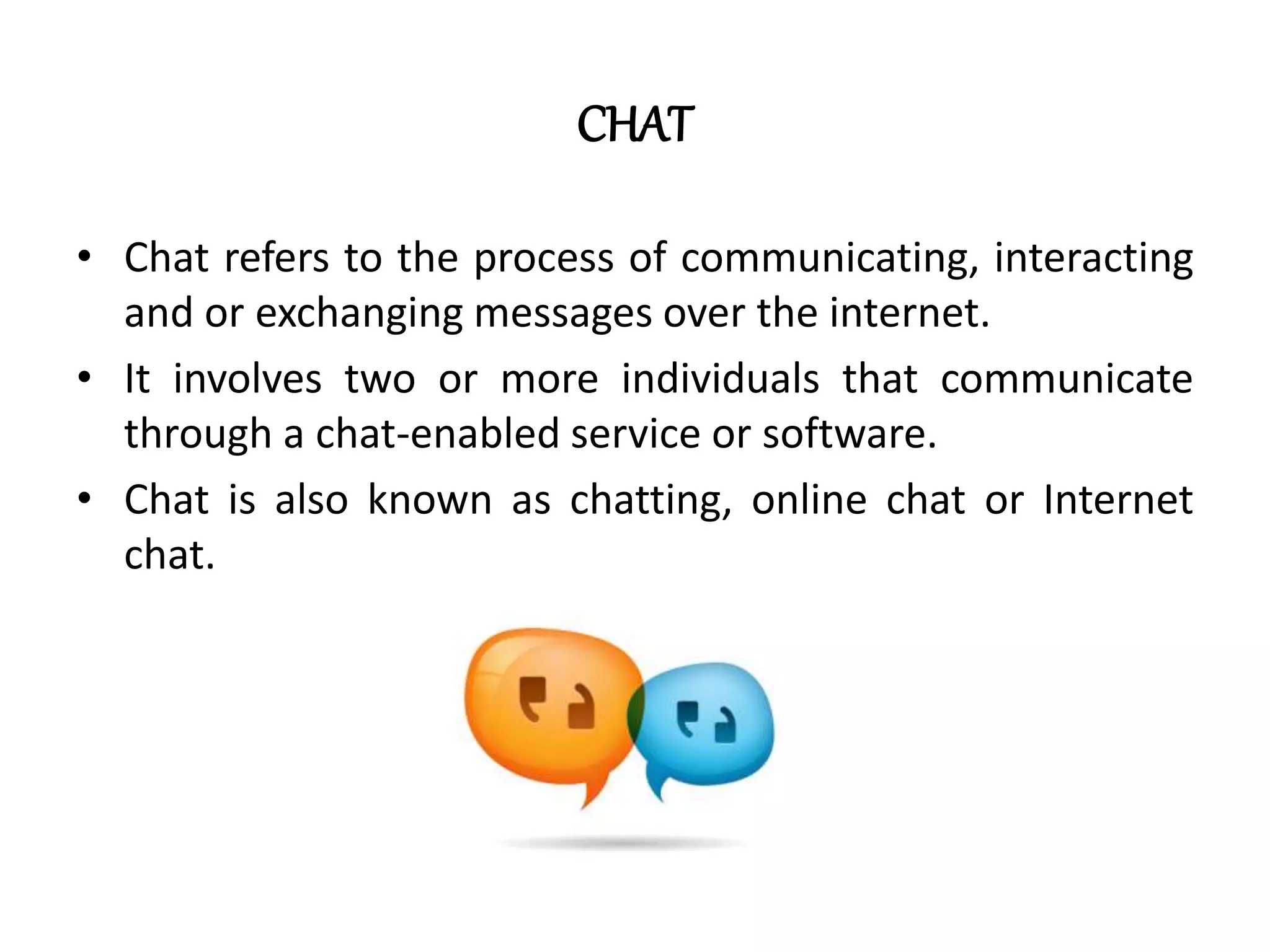 CHAT
• Chat refers to the process of communicating, interacting
and or exchanging messages over the internet.
• It involves two or more individuals that communicate
through a chat-enabled service or software.
• Chat is also known as chatting, online chat or Internet
chat.
 