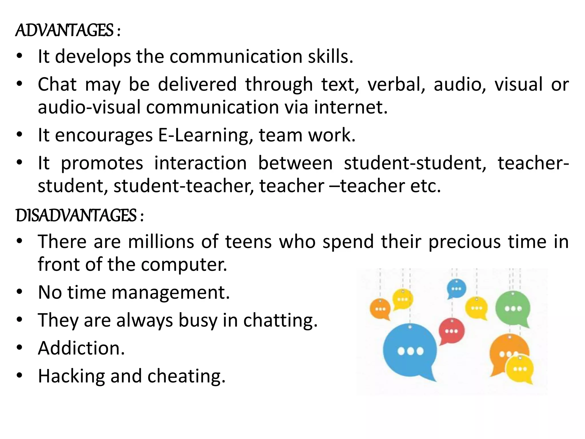 ADVANTAGES :
• It develops the communication skills.
• Chat may be delivered through text, verbal, audio, visual or
audio-visual communication via internet.
• It encourages E-Learning, team work.
• It promotes interaction between student-student, teacher-
student, student-teacher, teacher –teacher etc.
DISADVANTAGES :
• There are millions of teens who spend their precious time in
front of the computer.
• No time management.
• They are always busy in chatting.
• Addiction.
• Hacking and cheating.
 