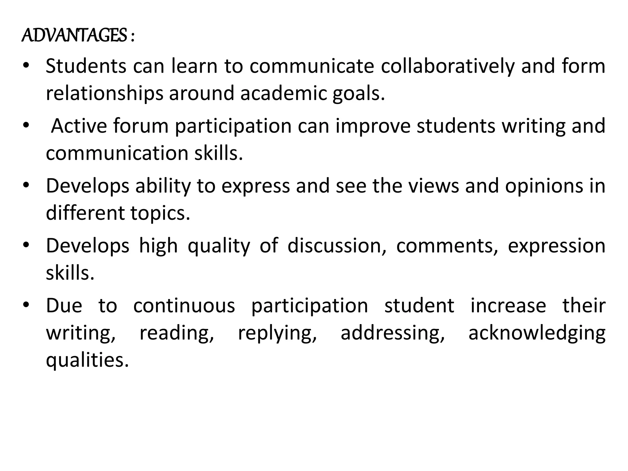 ADVANTAGES :
• Students can learn to communicate collaboratively and form
relationships around academic goals.
• Active forum participation can improve students writing and
communication skills.
• Develops ability to express and see the views and opinions in
different topics.
• Develops high quality of discussion, comments, expression
skills.
• Due to continuous participation student increase their
writing, reading, replying, addressing, acknowledging
qualities.
 