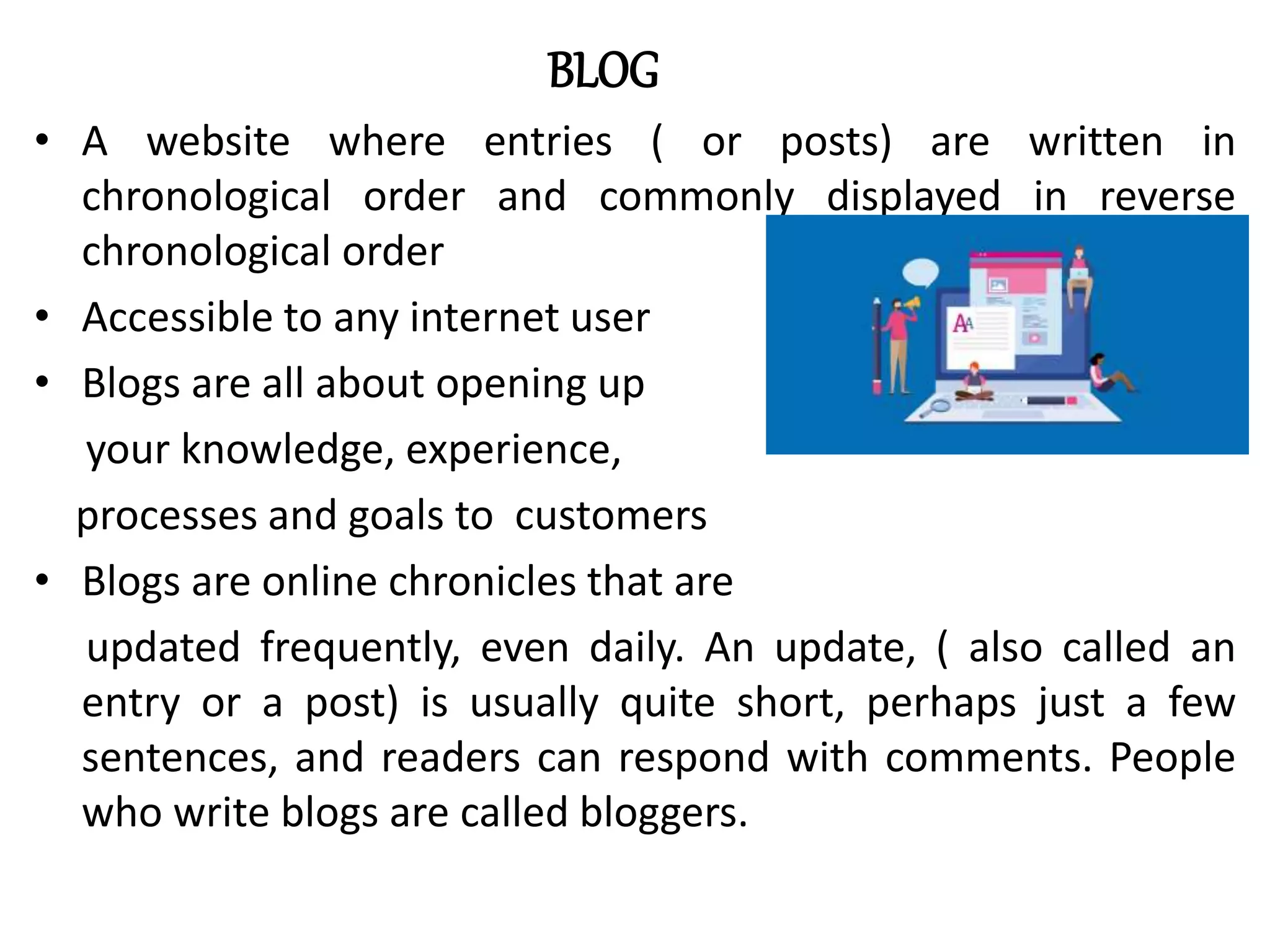 BLOG
• A website where entries ( or posts) are written in
chronological order and commonly displayed in reverse
chronological order
• Accessible to any internet user
• Blogs are all about opening up
your knowledge, experience,
processes and goals to customers
• Blogs are online chronicles that are
updated frequently, even daily. An update, ( also called an
entry or a post) is usually quite short, perhaps just a few
sentences, and readers can respond with comments. People
who write blogs are called bloggers.
 